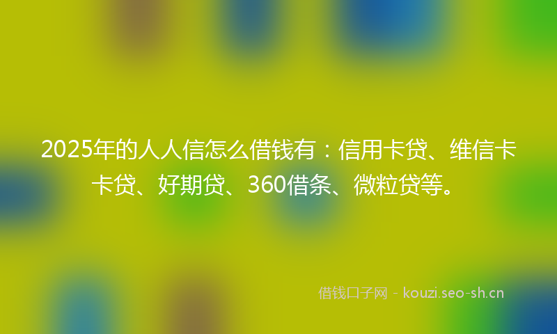 2025年的人人信怎么借钱有：信用卡贷、维信卡卡贷、好期贷、360借条、微粒贷等。