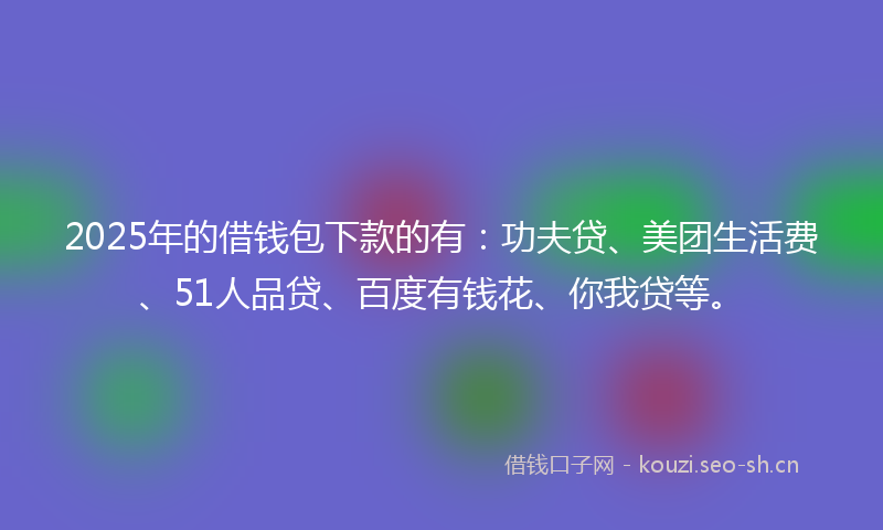 2025年的借钱包下款的有：功夫贷、美团生活费、51人品贷、百度有钱花、你我贷等。