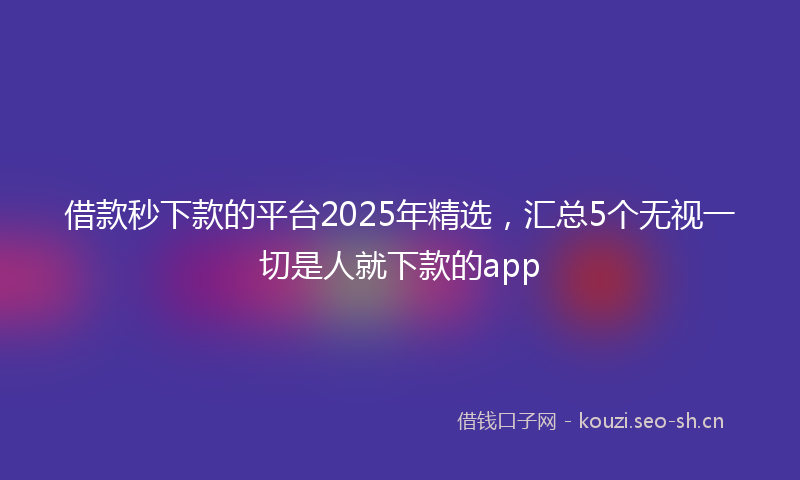 借款秒下款的平台2025年精选，汇总5个无视一切是人就下款的app