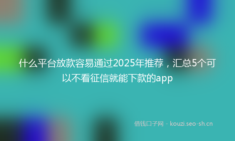 什么平台放款容易通过2025年推荐，汇总5个可以不看征信就能下款的app