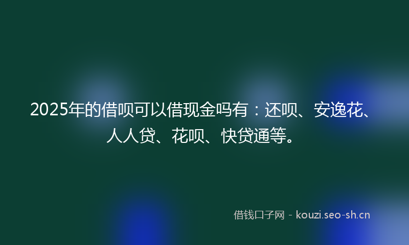 2025年的借呗可以借现金吗有：还呗、安逸花、人人贷、花呗、快贷通等。