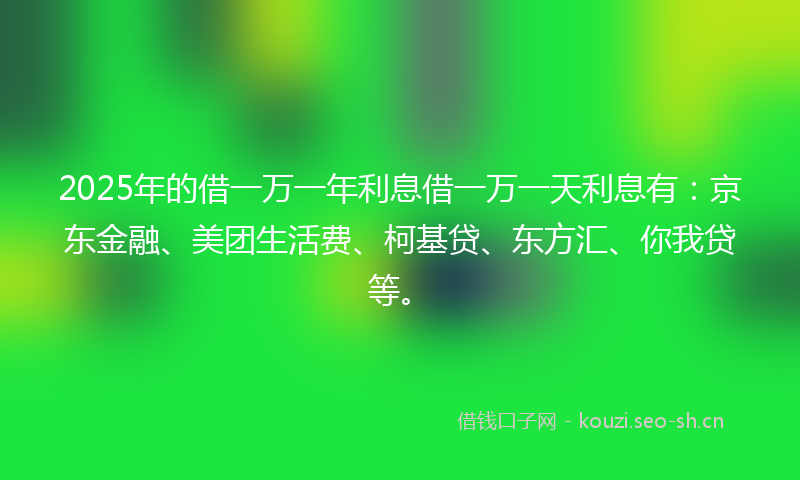 2025年的借一万一年利息借一万一天利息有：京东金融、美团生活费、柯基贷、东方汇、你我贷等。