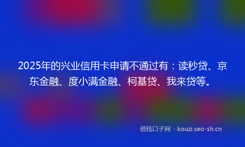 2025年的兴业信用卡申请不通过有：读秒贷、京东金融、度小满金融、柯基贷、我来贷等。