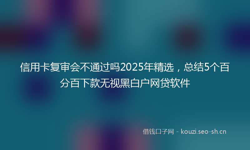 信用卡复审会不通过吗2025年精选，总结5个百分百下款无视黑白户网贷软件