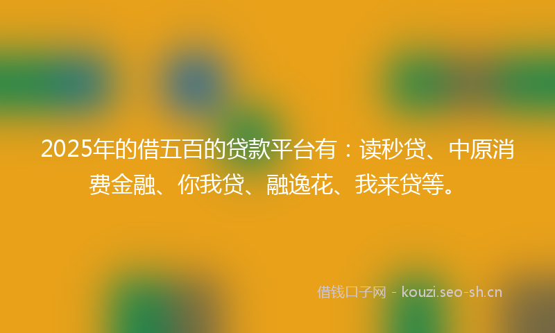 2025年的借五百的贷款平台有：读秒贷、中原消费金融、你我贷、融逸花、我来贷等。