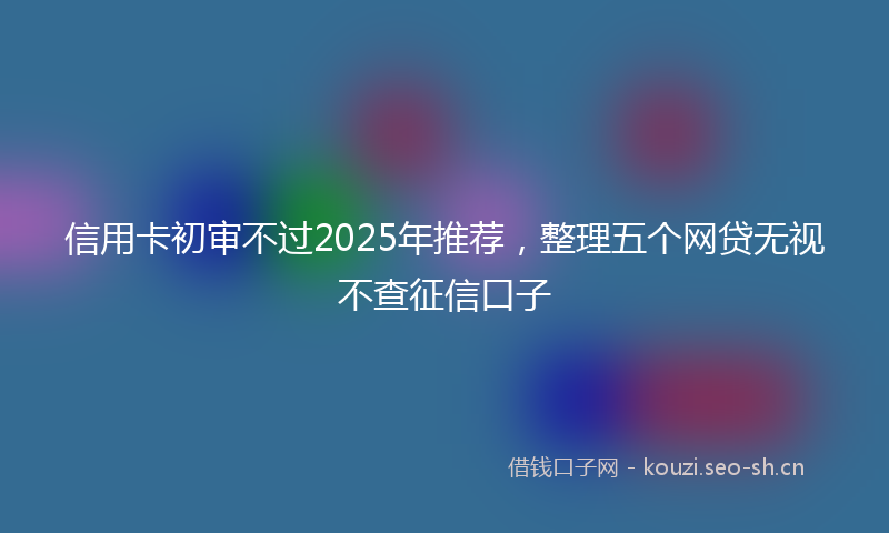 信用卡初审不过2025年推荐，整理五个网贷无视不查征信口子