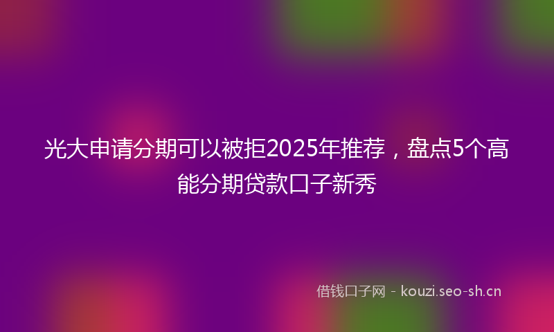 光大申请分期可以被拒2025年推荐，盘点5个高能分期贷款口子新秀