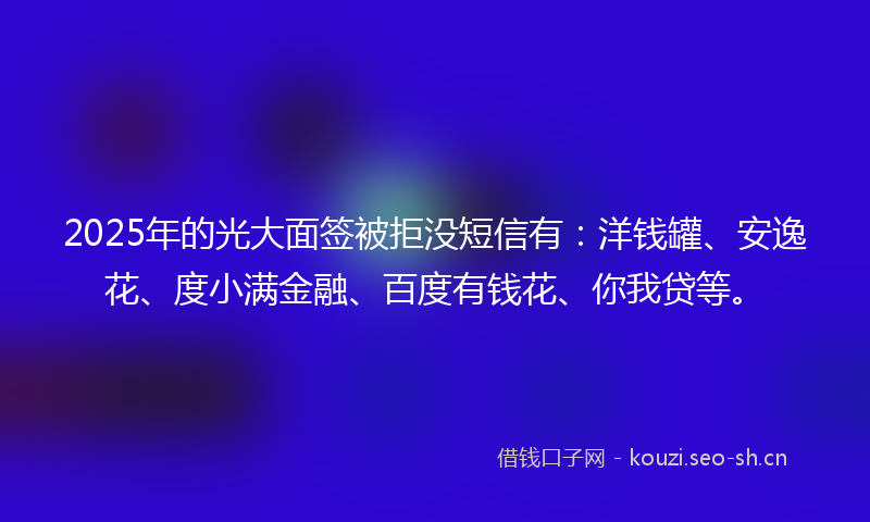 2025年的光大面签被拒没短信有：洋钱罐、安逸花、度小满金融、百度有钱花、你我贷等。
