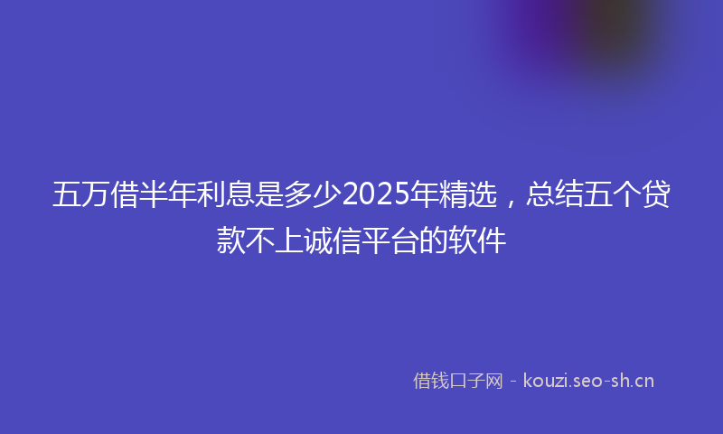 五万借半年利息是多少2025年精选，总结五个贷款不上诚信平台的软件