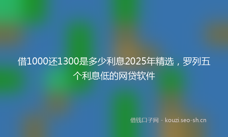 借1000还1300是多少利息2025年精选，罗列五个利息低的网贷软件
