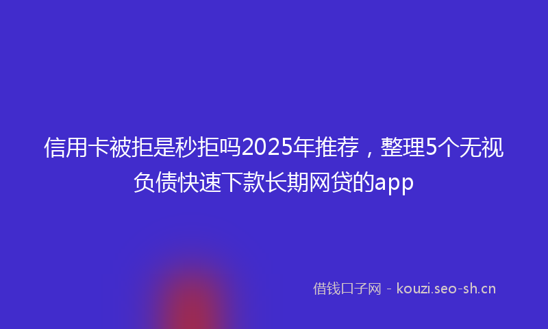 信用卡被拒是秒拒吗2025年推荐，整理5个无视负债快速下款长期网贷的app