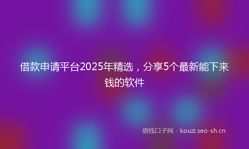 借款申请平台2025年精选，分享5个最新能下来钱的软件