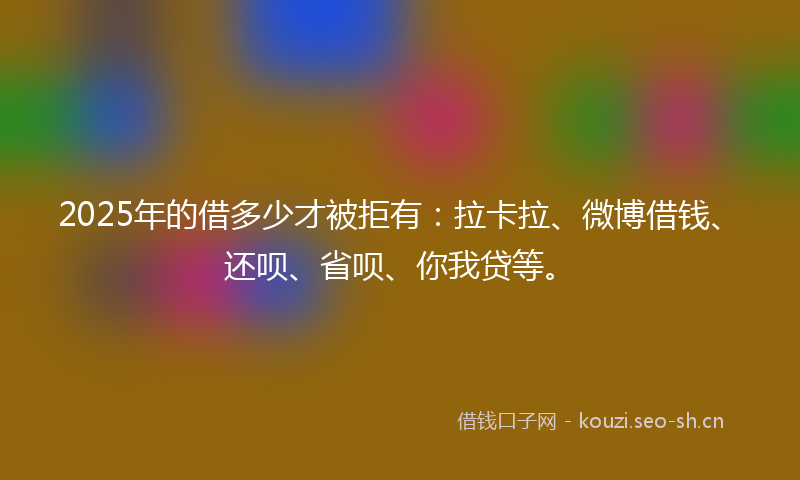 2025年的借多少才被拒有：拉卡拉、微博借钱、还呗、省呗、你我贷等。
