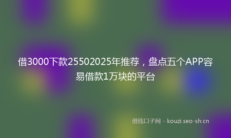 借3000下款25502025年推荐，盘点五个APP容易借款1万块的平台