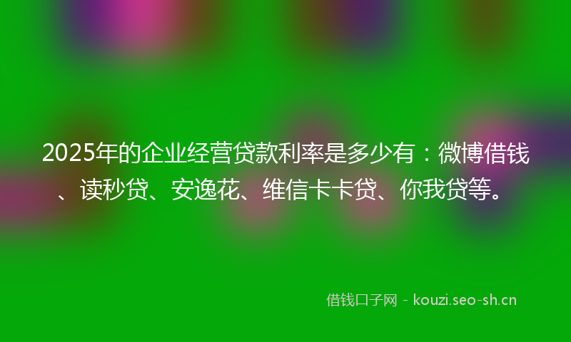2025年的企业经营贷款利率是多少有：微博借钱、读秒贷、安逸花、维信卡卡贷、你我贷等。