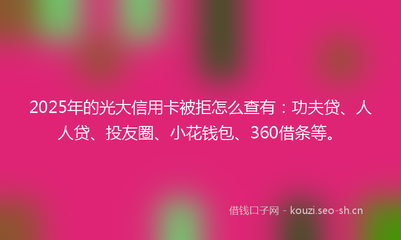 2025年的光大信用卡被拒怎么查有：功夫贷、人人贷、投友圈、小花钱包、360借条等。
