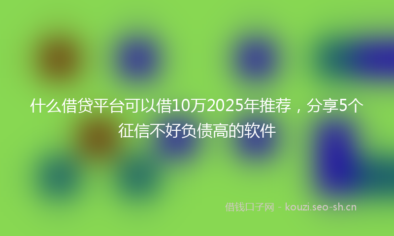 什么借贷平台可以借10万2025年推荐，分享5个征信不好负债高的软件