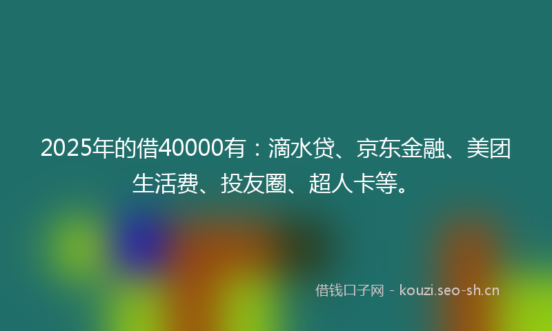 2025年的借40000有：滴水贷、京东金融、美团生活费、投友圈、超人卡等。