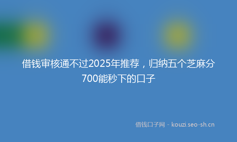 借钱审核通不过2025年推荐，归纳五个芝麻分700能秒下的口子