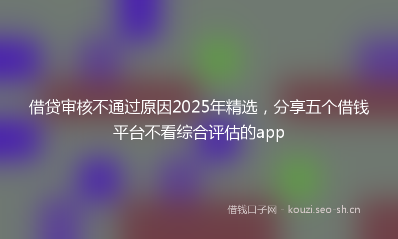 借贷审核不通过原因2025年精选，分享五个借钱平台不看综合评估的app