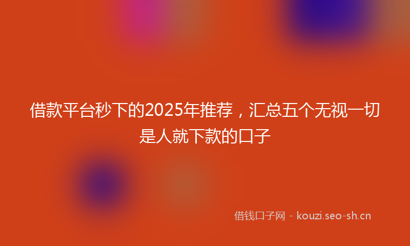 借款平台秒下的2025年推荐，汇总五个无视一切是人就下款的口子