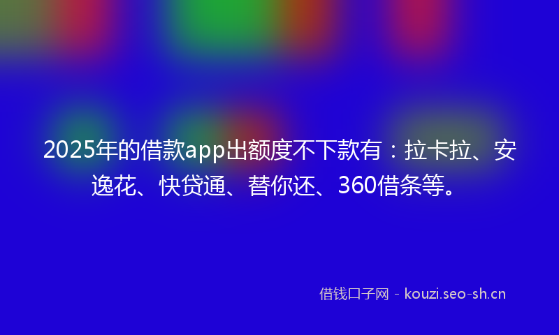 2025年的借款app出额度不下款有：拉卡拉、安逸花、快贷通、替你还、360借条等。
