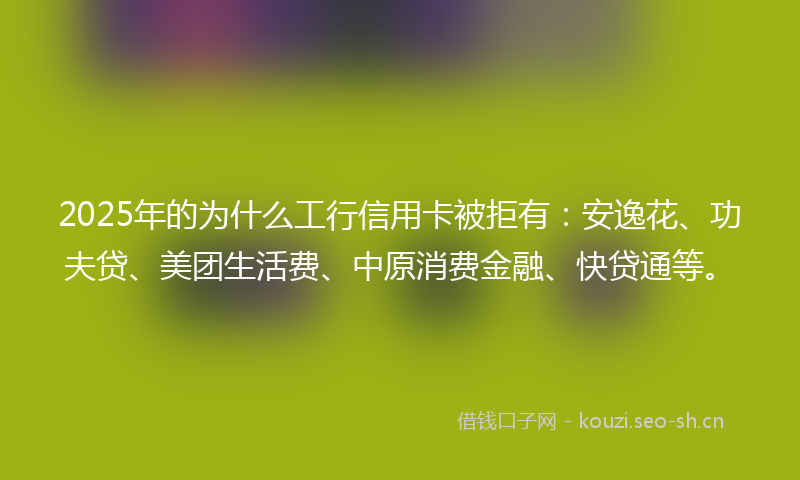2025年的为什么工行信用卡被拒有：安逸花、功夫贷、美团生活费、中原消费金融、快贷通等。