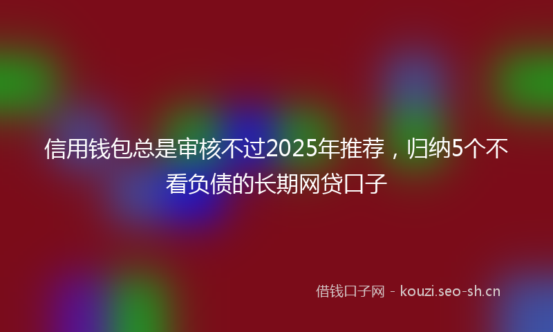 信用钱包总是审核不过2025年推荐，归纳5个不看负债的长期网贷口子