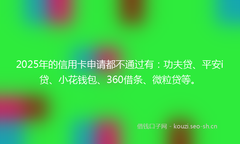 2025年的信用卡申请都不通过有：功夫贷、平安i贷、小花钱包、360借条、微粒贷等。