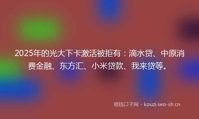 2025年的光大下卡激活被拒有：滴水贷、中原消费金融、东方汇、小米贷款、我来贷等。
