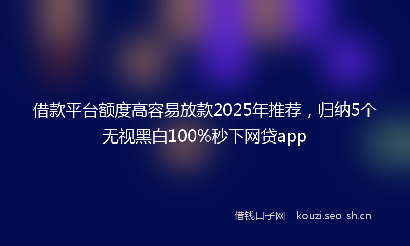借款平台额度高容易放款2025年推荐，归纳5个无视黑白100%秒下网贷app