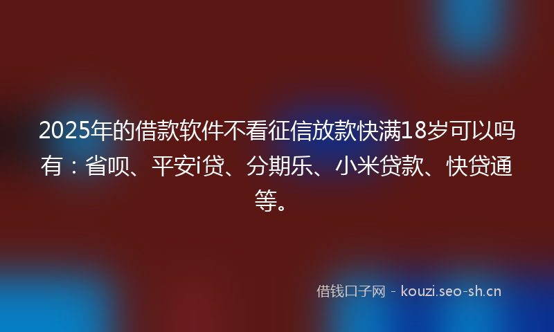 2025年的借款软件不看征信放款快满18岁可以吗有：省呗、平安i贷、分期乐、小米贷款、快贷通等。