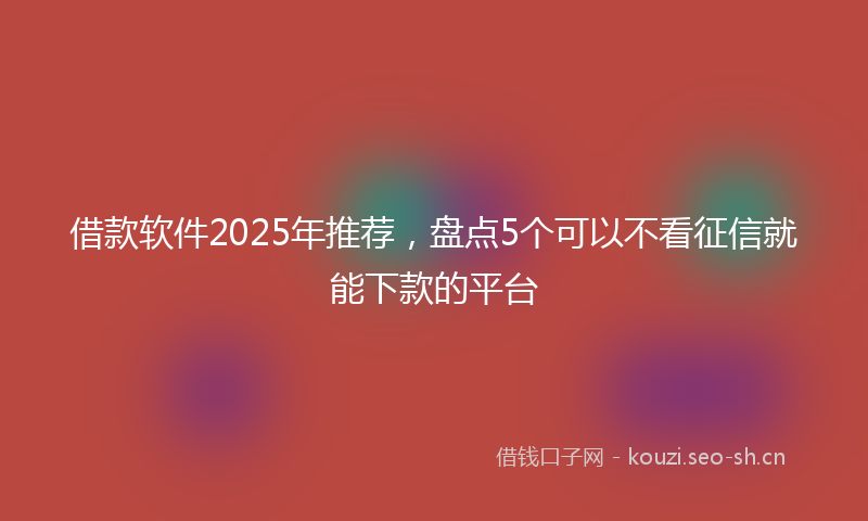 借款软件2025年推荐，盘点5个可以不看征信就能下款的平台