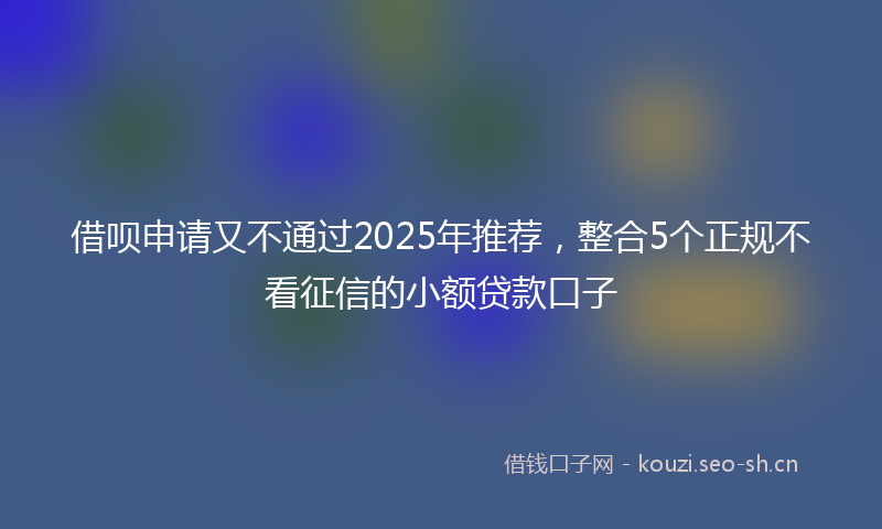 借呗申请又不通过2025年推荐，整合5个正规不看征信的小额贷款口子