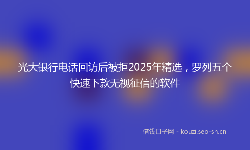 光大银行电话回访后被拒2025年精选，罗列五个快速下款无视征信的软件