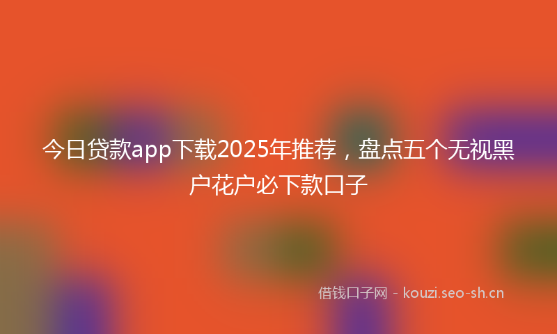 今日贷款app下载2025年推荐，盘点五个无视黑户花户必下款口子