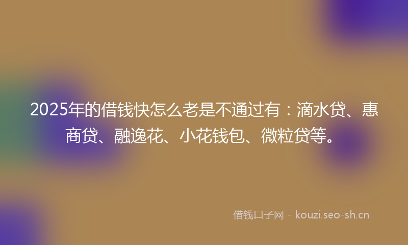2025年的借钱快怎么老是不通过有：滴水贷、惠商贷、融逸花、小花钱包、微粒贷等。