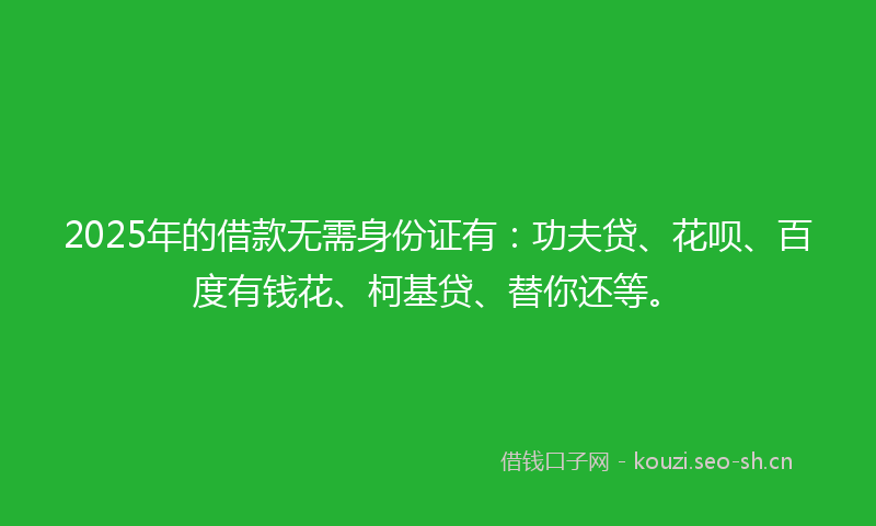 2025年的借款无需身份证有：功夫贷、花呗、百度有钱花、柯基贷、替你还等。