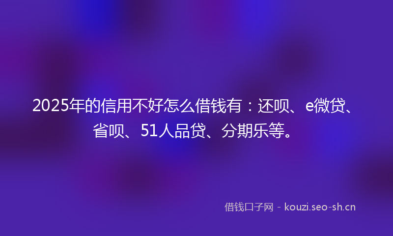 2025年的信用不好怎么借钱有:还呗、e微贷、省呗、51人品贷、分期乐等。