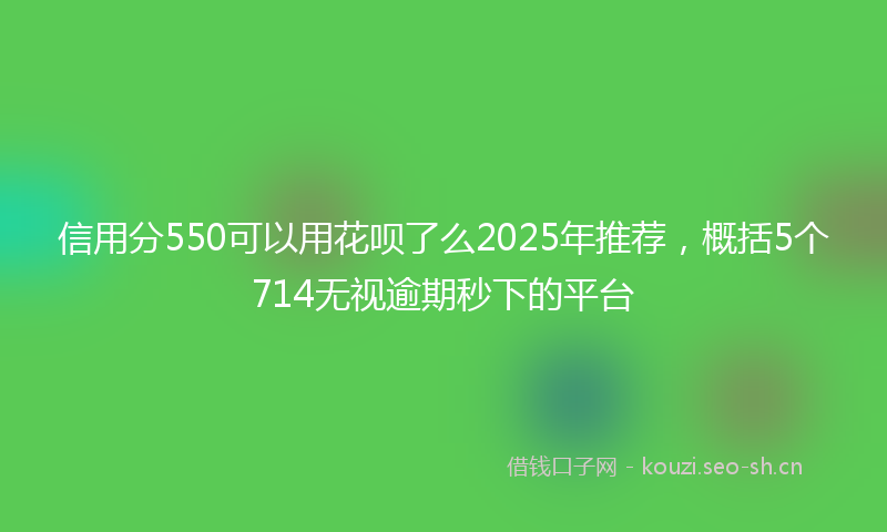 信用分550可以用花呗了么2025年推荐，概括5个714无视逾期秒下的平台