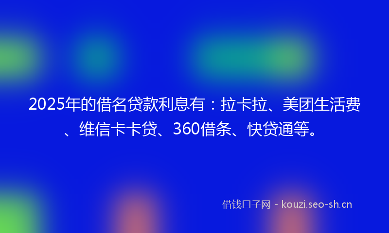 2025年的借名贷款利息有：拉卡拉、美团生活费、维信卡卡贷、360借条、快贷通等。
