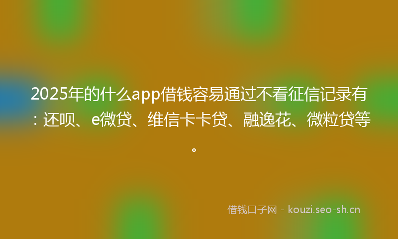 2025年的什么app借钱容易通过不看征信记录有:还呗、e微贷、维信卡卡贷、融逸花、微粒贷等。