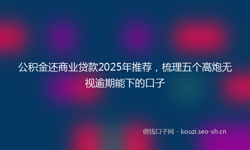 公积金还商业贷款2025年推荐，梳理五个高炮无视逾期能下的口子