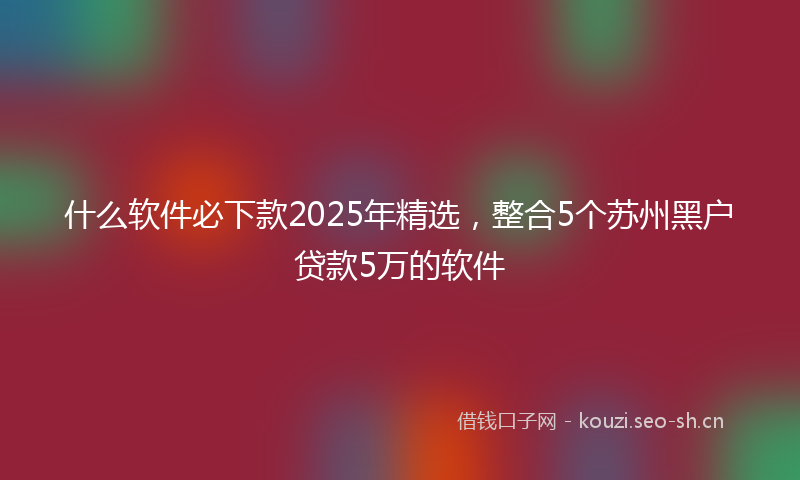 什么软件必下款2025年精选，整合5个苏州黑户贷款5万的软件
