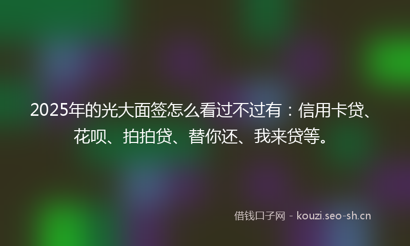 2025年的光大面签怎么看过不过有：信用卡贷、花呗、拍拍贷、替你还、我来贷等。