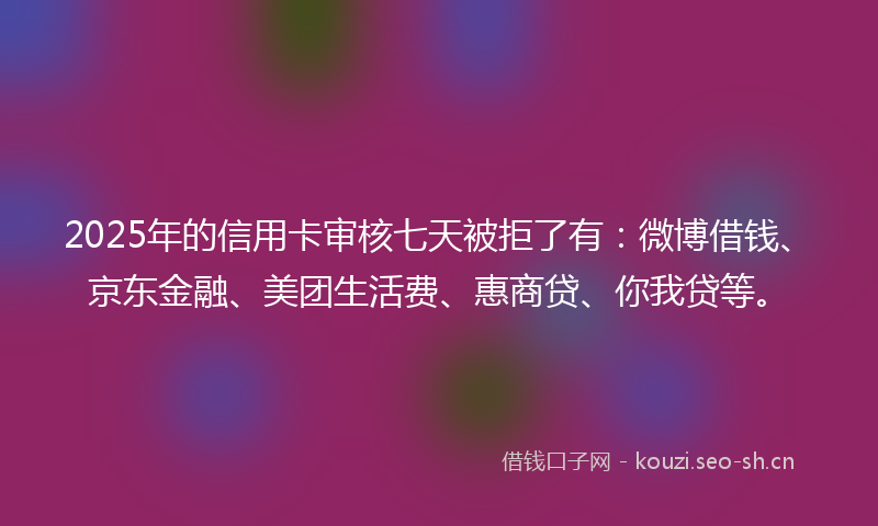 2025年的信用卡审核七天被拒了有：微博借钱、京东金融、美团生活费、惠商贷、你我贷等。