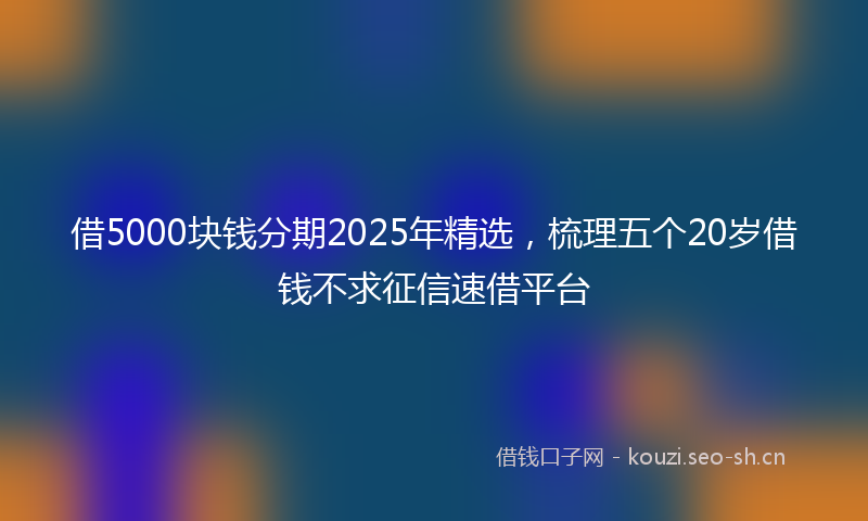 借5000块钱分期2025年精选，梳理五个20岁借钱不求征信速借平台