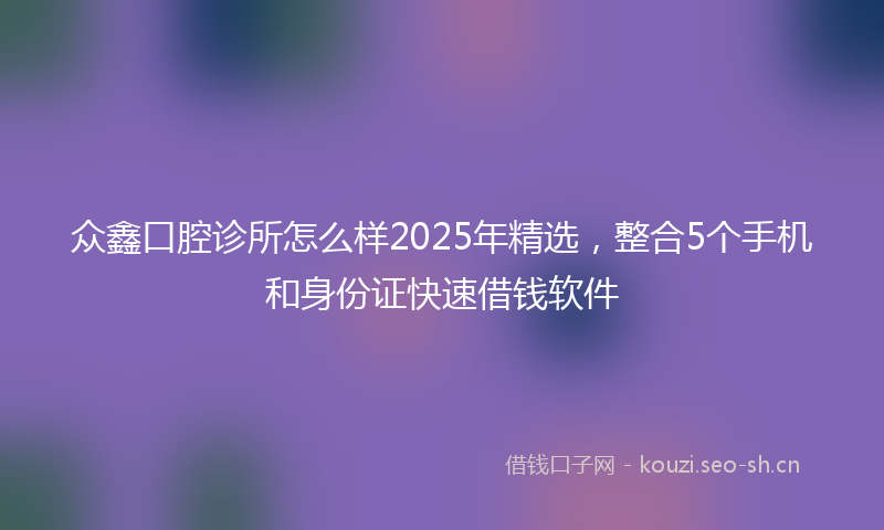 众鑫口腔诊所怎么样2025年精选，整合5个手机和身份证快速借钱软件