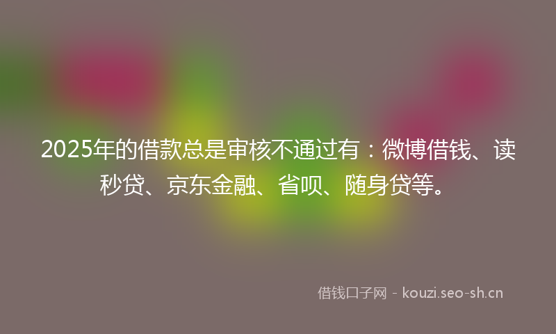 2025年的借款总是审核不通过有:微博借钱、读秒贷、京东金融、省呗、随身贷等。