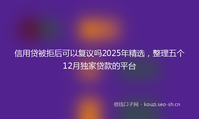 信用贷被拒后可以复议吗2025年精选，整理五个12月独家贷款的平台
